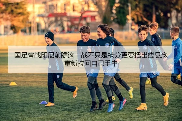 国足客战印尼前瞻这一战不只是抢分更要把出线悬念重新拉回自己手中